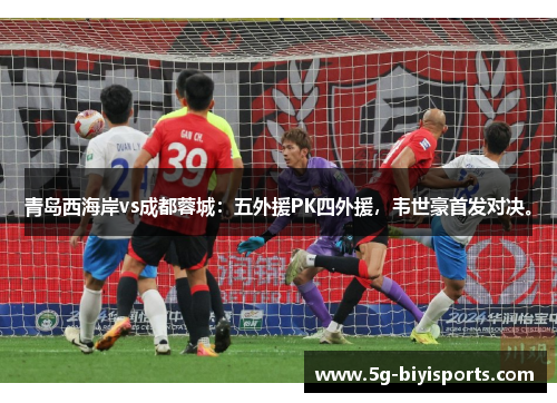 青岛西海岸vs成都蓉城：五外援PK四外援，韦世豪首发对决。